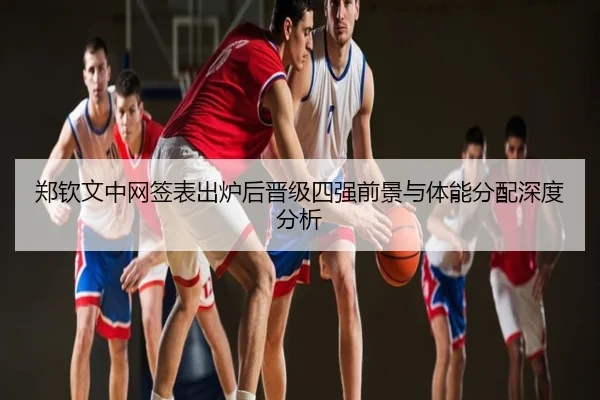 郑钦文中网签表出炉后晋级四强前景与体能分配深度分析