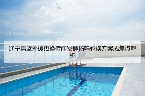 辽宁男篮外援更换传闻发酵杨鸣轮换方案成焦点解析